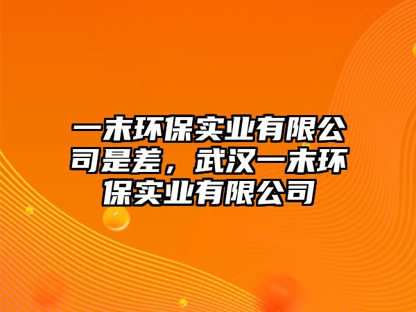 一末環(huán)保實(shí)業(yè)有限公司是差，武漢一末環(huán)保實(shí)業(yè)有限公司