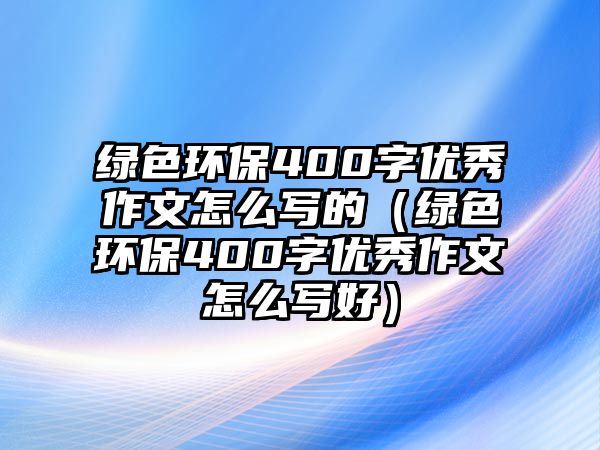 綠色環(huán)保400字優(yōu)秀作文怎么寫的（綠色環(huán)保400字優(yōu)秀作文怎么寫好）