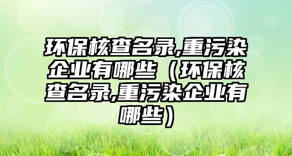 環(huán)保核查名錄,重污染企業(yè)有哪些（環(huán)保核查名錄,重污染企業(yè)有哪些）