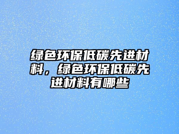 綠色環(huán)保低碳先進材料，綠色環(huán)保低碳先進材料有哪些