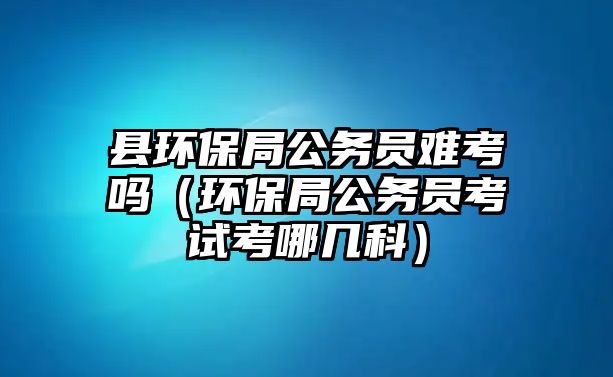 縣環(huán)保局公務(wù)員難考嗎（環(huán)保局公務(wù)員考試考哪幾科）