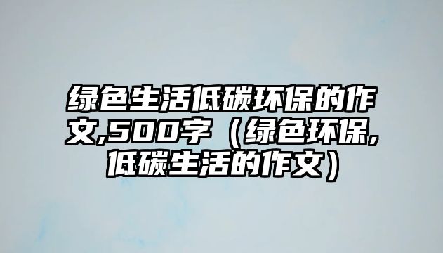 綠色生活低碳環(huán)保的作文,500字（綠色環(huán)保,低碳生活的作文）