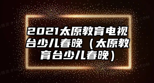 2021太原教育電視臺少兒春晚（太原教育臺少兒春晚）