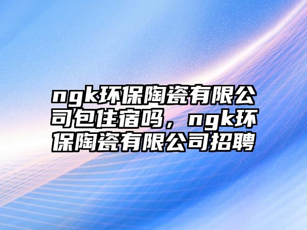 ngk環(huán)保陶瓷有限公司包住宿嗎，ngk環(huán)保陶瓷有限公司招聘