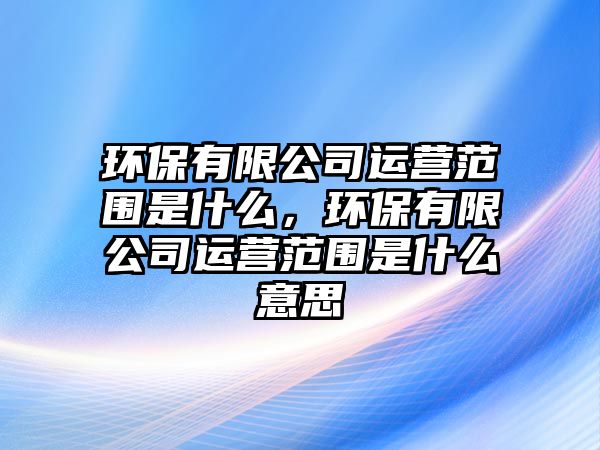 環(huán)保有限公司運營范圍是什么，環(huán)保有限公司運營范圍是什么意思