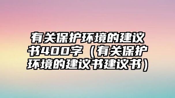 有關(guān)保護(hù)環(huán)境的建議書400字（有關(guān)保護(hù)環(huán)境的建議書建議書）