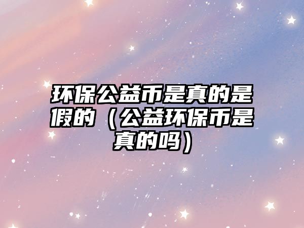 環(huán)保公益幣是真的是假的（公益環(huán)保幣是真的嗎）