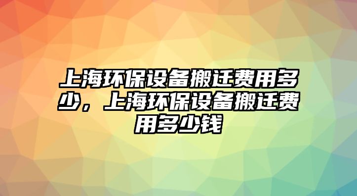 上海環(huán)保設(shè)備搬遷費(fèi)用多少，上海環(huán)保設(shè)備搬遷費(fèi)用多少錢(qián)