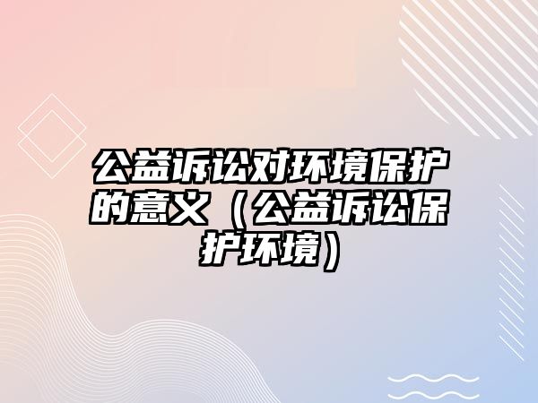 公益訴訟對(duì)環(huán)境保護(hù)的意義（公益訴訟保護(hù)環(huán)境）