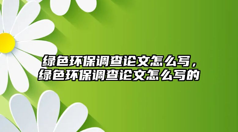 綠色環(huán)保調(diào)查論文怎么寫，綠色環(huán)保調(diào)查論文怎么寫的