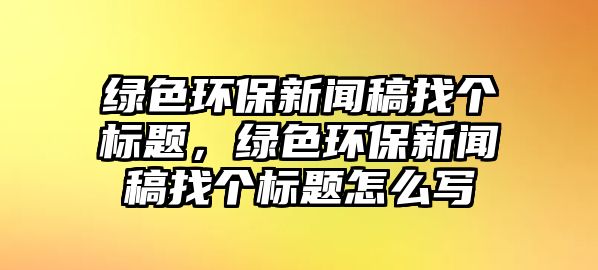 綠色環(huán)保新聞稿找個(gè)標(biāo)題，綠色環(huán)保新聞稿找個(gè)標(biāo)題怎么寫