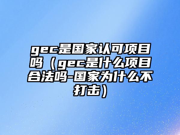 gec是國(guó)家認(rèn)可項(xiàng)目嗎（gec是什么項(xiàng)目合法嗎-國(guó)家為什么不打擊）