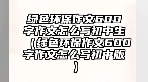 綠色環(huán)保作文600字作文怎么寫初中生（綠色環(huán)保作文600字作文怎么寫初中版）