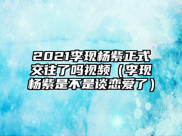 2021李現(xiàn)楊紫正式交往了嗎視頻（李現(xiàn)楊紫是不是談戀愛了）