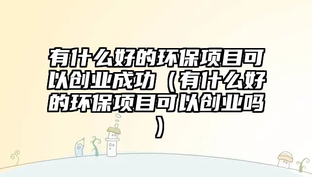 有什么好的環(huán)保項目可以創(chuàng)業(yè)成功（有什么好的環(huán)保項目可以創(chuàng)業(yè)嗎）