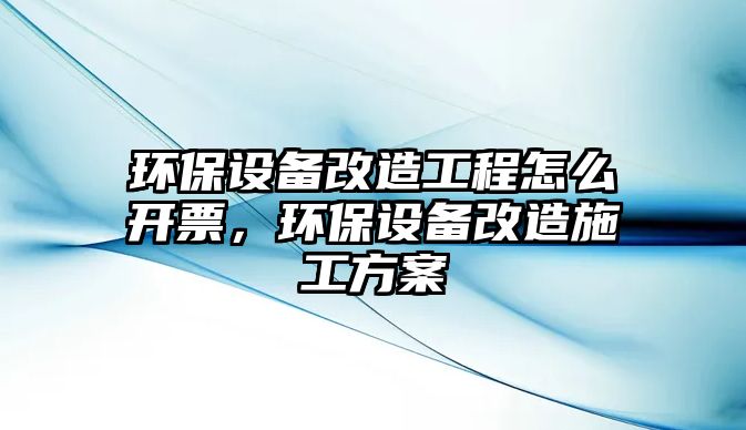 環(huán)保設備改造工程怎么開票，環(huán)保設備改造施工方案