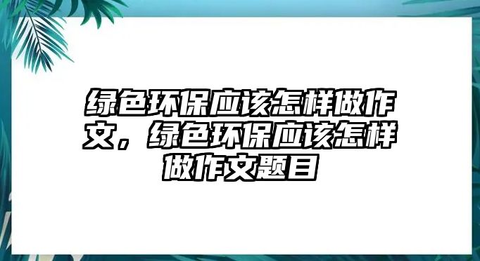 綠色環(huán)保應(yīng)該怎樣做作文，綠色環(huán)保應(yīng)該怎樣做作文題目