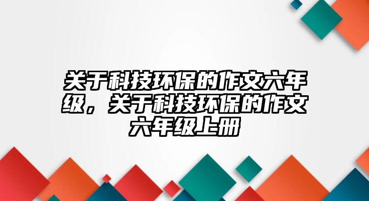 關于科技環(huán)保的作文六年級，關于科技環(huán)保的作文六年級上冊