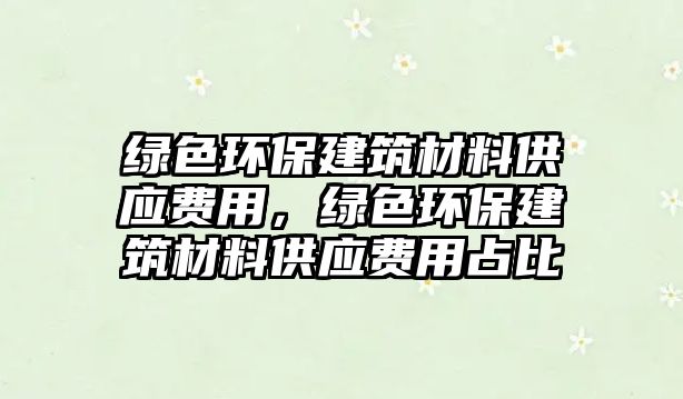 綠色環(huán)保建筑材料供應(yīng)費(fèi)用，綠色環(huán)保建筑材料供應(yīng)費(fèi)用占比