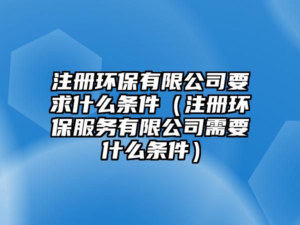 注冊環(huán)保有限公司要求什么條件（注冊環(huán)保服務有限公司需要什么條件）