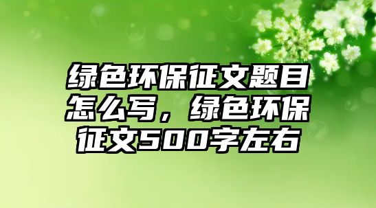 綠色環(huán)保征文題目怎么寫，綠色環(huán)保征文500字左右