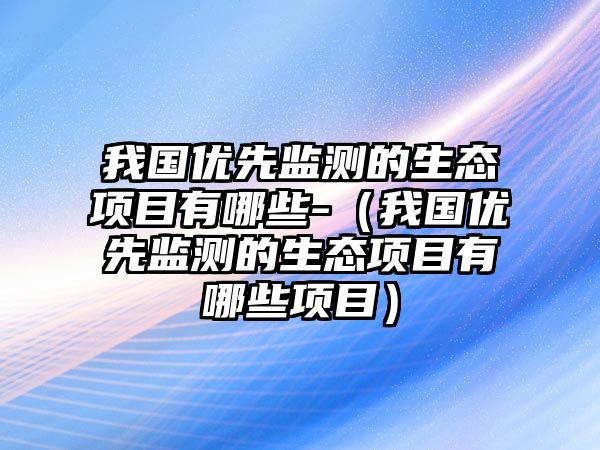 我國(guó)優(yōu)先監(jiān)測(cè)的生態(tài)項(xiàng)目有哪些-（我國(guó)優(yōu)先監(jiān)測(cè)的生態(tài)項(xiàng)目有哪些項(xiàng)目）