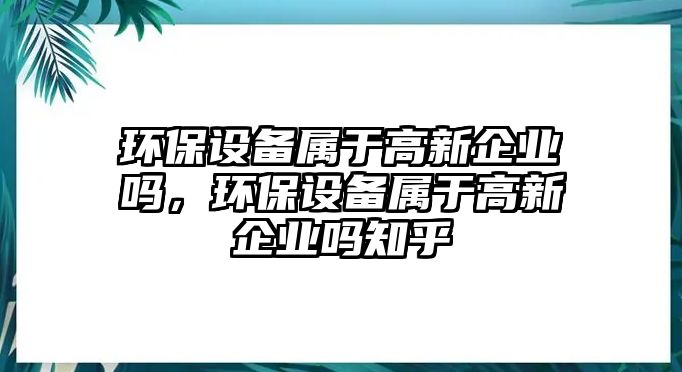 環(huán)保設(shè)備屬于高新企業(yè)嗎，環(huán)保設(shè)備屬于高新企業(yè)嗎知乎