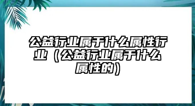 公益行業(yè)屬于什么屬性行業(yè)（公益行業(yè)屬于什么屬性的）