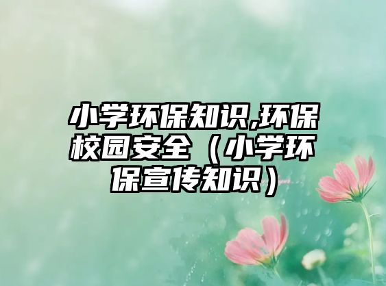 小學環(huán)保知識,環(huán)保校園安全（小學環(huán)保宣傳知識）