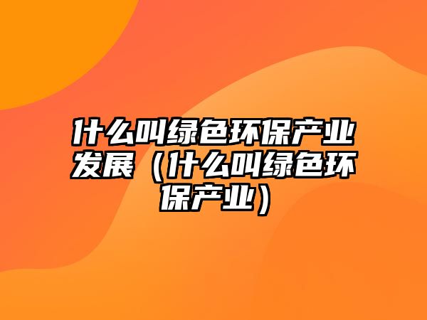 什么叫綠色環(huán)保產(chǎn)業(yè)發(fā)展（什么叫綠色環(huán)保產(chǎn)業(yè)）