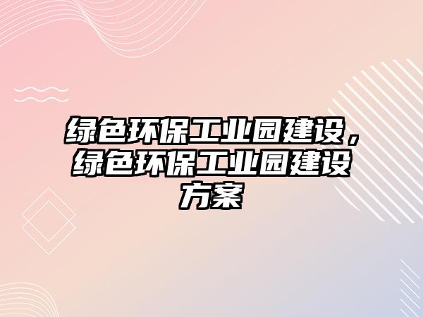 綠色環(huán)保工業(yè)園建設(shè)，綠色環(huán)保工業(yè)園建設(shè)方案