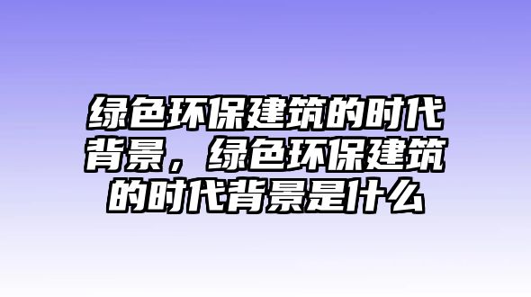 綠色環(huán)保建筑的時代背景，綠色環(huán)保建筑的時代背景是什么