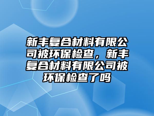 新豐復(fù)合材料有限公司被環(huán)保檢查，新豐復(fù)合材料有限公司被環(huán)保檢查了嗎