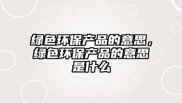 綠色環(huán)保產(chǎn)品的意思，綠色環(huán)保產(chǎn)品的意思是什么