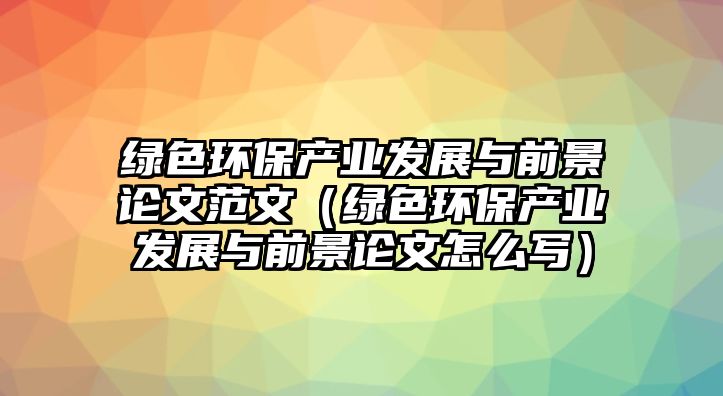 綠色環(huán)保產業(yè)發(fā)展與前景論文范文（綠色環(huán)保產業(yè)發(fā)展與前景論文怎么寫）