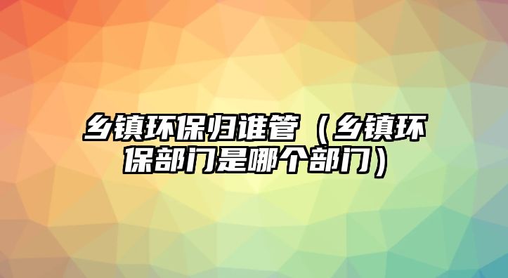 鄉(xiāng)鎮(zhèn)環(huán)保歸誰管（鄉(xiāng)鎮(zhèn)環(huán)保部門是哪個部門）