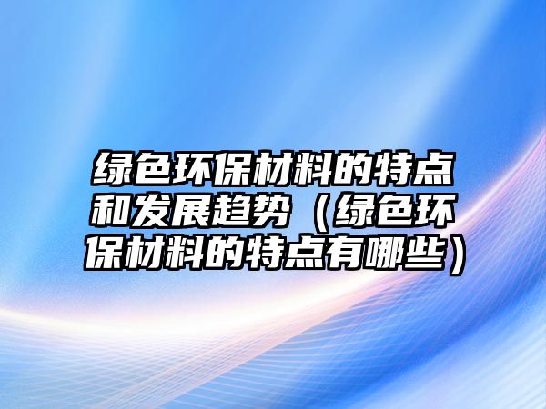 綠色環(huán)保材料的特點(diǎn)和發(fā)展趨勢（綠色環(huán)保材料的特點(diǎn)有哪些）