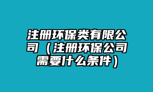 注冊環(huán)保類有限公司（注冊環(huán)保公司需要什么條件）