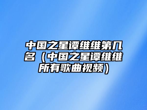 中國之星譚維維第幾名（中國之星譚維維所有歌曲視頻）