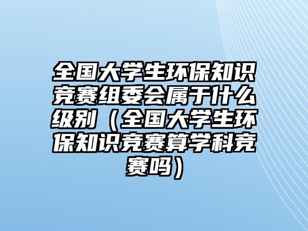 全國(guó)大學(xué)生環(huán)保知識(shí)競(jìng)賽組委會(huì)屬于什么級(jí)別（全國(guó)大學(xué)生環(huán)保知識(shí)競(jìng)賽算學(xué)科競(jìng)賽嗎）