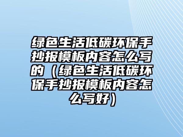 綠色生活低碳環(huán)保手抄報(bào)模板內(nèi)容怎么寫的（綠色生活低碳環(huán)保手抄報(bào)模板內(nèi)容怎么寫好）