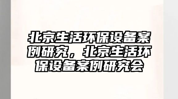 北京生活環(huán)保設備案例研究，北京生活環(huán)保設備案例研究會