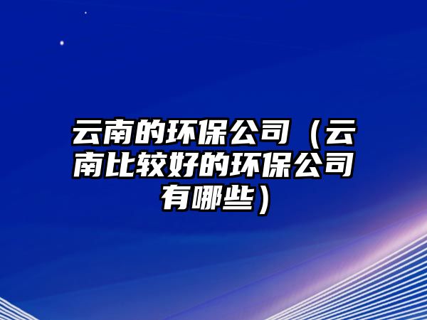 云南的環(huán)保公司（云南比較好的環(huán)保公司有哪些）