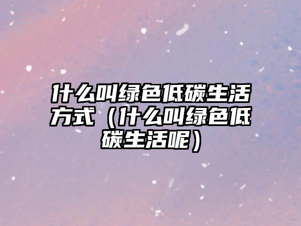 什么叫綠色低碳生活方式（什么叫綠色低碳生活呢）