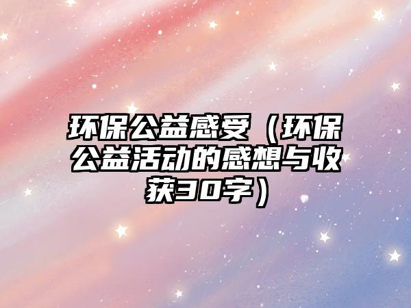 環(huán)保公益感受（環(huán)保公益活動的感想與收獲30字）