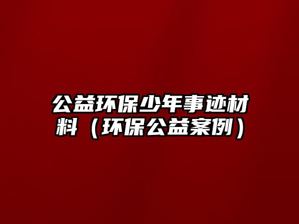 公益環(huán)保少年事跡材料（環(huán)保公益案例）