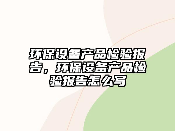 環(huán)保設(shè)備產(chǎn)品檢驗(yàn)報(bào)告，環(huán)保設(shè)備產(chǎn)品檢驗(yàn)報(bào)告怎么寫