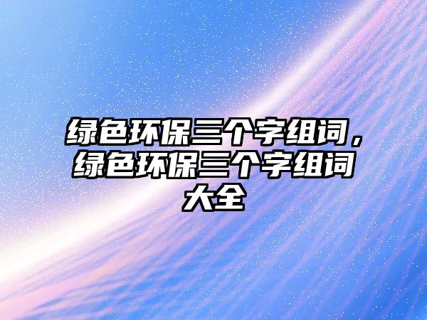 綠色環(huán)保三個(gè)字組詞，綠色環(huán)保三個(gè)字組詞大全