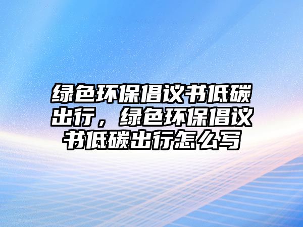 綠色環(huán)保倡議書(shū)低碳出行，綠色環(huán)保倡議書(shū)低碳出行怎么寫(xiě)