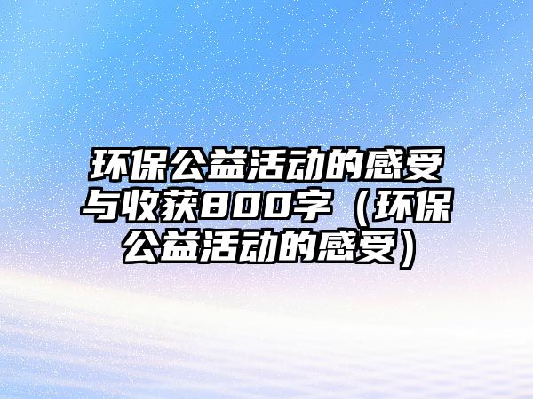 環(huán)保公益活動的感受與收獲800字（環(huán)保公益活動的感受）